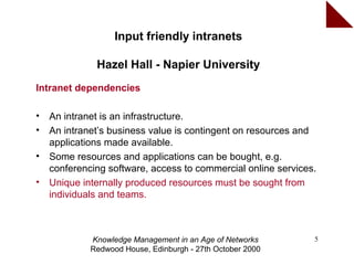 Input friendly intranets

              Hazel Hall - Napier University
Intranet dependencies

•   An intranet is an infrastructure.
•   An intranet’s business value is contingent on resources and
    applications made available.
•   Some resources and applications can be bought, e.g.
    conferencing software, access to commercial online services.
•   Unique internally produced resources must be sought from
    individuals and teams.



             Knowledge Management in an Age of Networks        5
             Redwood House, Edinburgh - 27th October 2000
 