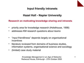 Input friendly intranets

              Hazel Hall - Napier University
Research on motivating knowledge sharing and intranets

•   priority area for knowledge research (Holsthouse, 1998)
•   addresses KM research questions about teams

•   “input friendliness” depends largely on organisational
    incentives
•   literature reviewed from domains of business studies,
    information systems, organisational science and sociology
•   (limited) case study material

             Knowledge Management in an Age of Networks         6
             Redwood House, Edinburgh - 27th October 2000
 