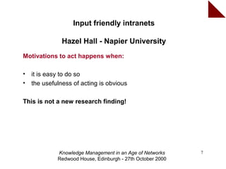 Input friendly intranets

               Hazel Hall - Napier University
Motivations to act happens when:

•   it is easy to do so
•   the usefulness of acting is obvious

This is not a new research finding!




             Knowledge Management in an Age of Networks     7
             Redwood House, Edinburgh - 27th October 2000
 