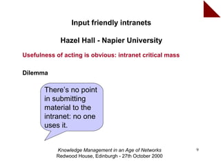 Input friendly intranets

             Hazel Hall - Napier University
Usefulness of acting is obvious: intranet critical mass

Dilemma

       There’s no point
       in submitting
       material to the
       intranet: no one
       uses it.


           Knowledge Management in an Age of Networks     9
           Redwood House, Edinburgh - 27th October 2000
 