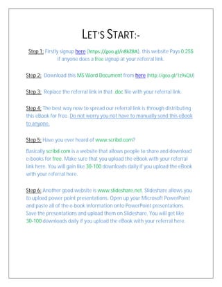 LET’S START:-
Step 1: Firstly signup here (https://goo.gl/n8kZ8A), this website Pays 0.25$
if anyone does a free signup at your referral link.
Step 2: Download this MS Word Document from here (http://goo.gl/1z9xQU)
Step 3: Replace the referral link in that .doc file with your referral link.
Step 4: The best way now to spread our referral link is through distributing
this eBook for free. Do not worry you not have to manually send this eBook
to anyone.
Step 5: Have you ever heard of www.scribd.com?
Basically scribd.com is a website that allows people to share and download
e-books for free. Make sure that you upload the eBook with your referral
link here. You will gain like 30-100 downloads daily if you upload the eBook
with your referral here.
Step 6: Another good website is www.slideshare.net. Slideshare allows you
to upload power point presentations. Open up your Microsoft PowerPoint
and paste all of the e-book information onto PowerPoint presentations.
Save the presentations and upload them on Slideshare. You will get like
30-100 downloads daily if you upload the eBook with your referral here.
 