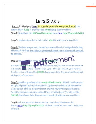 LET’S START:-
Step 1: Firstlysignup here ( http://uslargestsafelist.com/s.php?drapz),this
website Pays 0.25$ if anyone does a freesignup at your referral .
Step 2: Download this MS Word Document from here (http://goo.gl/1z9xQU)
Step 3: Replace the referral linkin that .doc file with your referral link.
Step 4: The best way now to spread our referral link is through distributing
this eBook for free. Do not worry you not have to manuallysend this eBook
to anyone.
Step 5: Have you ever heard of www.scribd.com?
Basically scribd.com is a website that allows people to share and download
e-books for free. Make sure that you upload the eBookwith your referral
linkhere. You will gain like 30-100 downloads dailyifyou upload the eBook
with yourreferral here.
Step 6: Another good website is www.slideshare.net.Slideshare allows you
to upload power point presentations.Open up your Microsoft PowerPoint
and paste all of the e-book informationonto PowerPoint presentations.
Save the presentations and uploadthem on Slideshare.You will get like
30-100 downloads dailyifyou upload the eBookwith your referral here.
Step 7: A list of websites where you can share free eBooks can be
found here (http://goo.gl/bG1xGi).Upload the eBookin as much as sites as
you can.
 