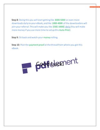 Step 8: Doing this you will start gettinglike 3000-5000 or even more
downloads dailyto youreBook,and like 1000-4000 of the downloaders will
join your referral.This will make you like 250$-1000$ daily (You will make
more money if you use more time to setup this Auto-Pilot)
Step 9: Sit back and watch your money rolling.
Step 10: Post the payment proof at the thread from where you got this
eBook.
Good Luck!
 