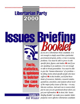 5555555555555555555555555555555555555555555555555555555



       Libertarian Party
              2000


Issues Briefing
                                Booklet
                                If you are a Libertarian Party candidate, it is
                                not enough to simply assert that a particular
                                government program, policy, or law is causing
                                problems. You must be able to prove it with
                                specific facts, figures, and studies. s And if you
                Facts,          are speaking to an audience, it is not enough

              statistics,       to talk in broad generalities. You must be able
                                to give the “human dimension” of a problem —
              & opinions        by telling stories about specific people who have
                                suffered. s In this booklet, you’ll find those
              to bolster        kinds of resources: Statistics, research studies,
               the case         quotations, anecdotes, and analysis about most
                                of the major policy issues of the day — in easy,
              for liberty       bite-size sections. And each one is source-cited,
                                just in case you are questioned about where you
                                got your information. s In short, this “Issues
                  Compiled by   Briefing Booklet” can make you a smarter, better-
                Bill Winter     prepared, more effective Libertarian candidate.
 