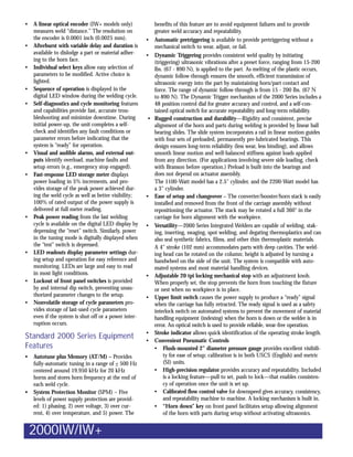 •   A linear optical encoder (IW+ models only)            benefits of this feature are to avoid equipment failures and to provide
    measures weld “distance.” The resolution on           greater weld accuracy and repeatability.
    the encoder is 0.0001 inch (0.0025 mm).            • Automatic pretriggering is available to provide pretriggering without a
•   Afterburst with variable delay and duration is        mechanical switch to wear, adjust, or fail.
    available to dislodge a part or material adher-    • Dynamic Triggering provides consistent weld quality by initiating
    ing to the horn face.                                 (triggering) ultrasonic vibrations after a preset force, ranging from 15-200
•   Individual select keys allow easy selection of        lbs. (67 - 890 N), is applied to the part. As melting of the plastic occurs,
    parameters to be modified. Active choice is           dynamic follow-through ensures the smooth, efficient transmission of
    lighted.                                              ultrasonic energy into the part by maintaining horn/part contact and
•   Sequence of operation is displayed in the             force. The range of dynamic follow-through is from 15 - 200 lbs. (67 N
    digital LED window during the welding cycle.          to 890 N). The Dynamic Trigger mechanism of the 2000 Series includes a
•   Self-diagnostics and cycle monitoring features        48 position control dial for greater accuracy and control, and a self-con-
    and capabilities provide fast, accurate trou-         tained optical switch for accurate repeatability and long-term reliability.
    bleshooting and minimize downtime. During           • Rugged construction and durability—Rigidity and consistent, precise
    initial power-up, the unit completes a self-          alignment of the horn and parts during welding is provided by linear ball
    check and identifies any fault conditions or          bearing slides. The slide system incorporates a rail in linear motion guides
    parameter errors before indicating that the           with four sets of preloaded, permanently pre-lubricated bearings. This
    system is “ready” for operation.                      design ensures long-term reliability (less wear, less binding), and allows
•   Visual and audible alarms, and external out-          smooth linear motion and well-balanced stiffness against loads applied
    puts identify overload, machine faults and            from any direction. (For applications involving severe side loading, check
    setup errors (e.g., emergency stop engaged).          with Branson before operation.) Preload is built into the bearings and
•   Fast-response LED storage meter displays              does not depend on actuator assembly.
    power loading in 5% increments, and pro-              The 1100-Watt model has a 2.5 cylinder, and the 2200-Watt model has
    vides storage of the peak power achieved dur-         a 3 cylinder.
    ing the weld cycle as well as better visibility;   • Ease of setup and changeover – The converter/booster/horn stack is easily
    100% of rated output of the power supply is           installed and removed from the front of the carriage assembly without
    delivered at full meter reading.                      repositioning the actuator. The stack may be rotated a full 360° in the
•   Peak power reading from the last welding              carriage for horn alignment with the workpiece.
    cycle is available on the digital LED display by   • Versatility—2000 Series Integrated Welders are capable of welding, stak-
    depressing the “reset” switch. Similarly, power       ing, inserting, swaging, spot welding, and degating thermoplastics and can
    in the tuning mode is digitally displayed when        also seal synthetic fabrics, films, and other thin thermoplastic materials.
    the “test” switch is depressed.                       A 4 stroke (102 mm) accommodates parts with deep cavities. The weld-
•   LED readouts display parameter settings dur-          ing head can be rotated on the column; height is adjusted by turning a
    ing setup and operation for easy reference and        handwheel on the side of the unit. The system is compatible with auto-
    monitoring. LEDs are large and easy to read           mated systems and most material handling devices.
    in most light conditions.                          • Adjustable 20 tpi locking mechanical stop with an adjustment knob.
•   Lockout of front panel switches is provided           When properly set, the stop prevents the horn from touching the fixture
    by and internal dip switch, preventing unau-          or nest when no workpiece is in place.
    thorized parameter changes to the setup.           • Upper limit switch causes the power supply to produce a “ready” signal
•   Nonvolatile storage of cycle parameters pro-          when the carriage has fully retracted. The ready signal is used as a safety
    vides storage of last-used cycle parameters           interlock switch on automated systems to prevent the movement of material
    even if the system is shut off or a power inter-      handling equipment (indexing) when the horn is down or the welder is in
    ruption occurs.                                       error. An optical switch is used to provide reliable, wear-free operation.
                                                       • Stroke indicator allows quick identification of the operating stroke length.
Standard 2000 Series Equipment                         • Convenient Pneumatic Controls
Features                                                  • Flush-mounted 2 diameter pressure gauge provides excellent visibili-
•   Autotune plus Memory (AT/M) – Provides                     ty for ease of setup; calibration is in both USCS (English) and metric
    fully-automatic tuning in a range of + 500 Hz              (SI) units.
    centered around 19.950 kHz for 20 kHz                 • High-precision regulator provides accuracy and repeatability. Included
    horns and stores horn frequency at the end of              is a locking feature—pull to set, push to lock—that enables consisten-
    each weld cycle.                                           cy of operation once the unit is set up.
•   System Protection Monitor (SPM) – Five                • Calibrated flow control valve for downspeed gives accuracy, consistency,
    levels of power supply protection are provid-              and repeatability machine to machine. A locking mechanism is built in.
    ed: 1) phasing, 2) over voltage, 3) over cur-         • “Horn down” key on front panel facilitates setup allowing alignment
    rent, 4) over temperature, and 5) power. The               of the horn with parts during setup without activating ultrasonics.


    2000IW/IW+
 