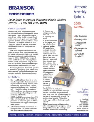 Ultrasonic
                                                                                                               Assembly
2000 SERIES
                                                                                                               Systems
2000 Series Integrated Ultrasonic Plastic Welders
IW/IW+ – 1100 and 2200 Watts                                                                                   2000
General Description                                                                                            IW/IW+
Branson’s 2000 Series Integrated Welders are                 1. On power up,
self-contained ultrasonic plastics assembly systems          setting memory for the
that combine a power supply module, process                  initial weld.
controls, and welding stand in a compact bench               2. Depressing “test”                              Line Regulation
                                                             switch.
unit to conserve work space, ease setup, simplify
                                                             3. By once/minute timer
                                                                                                               Load Regulation
operation, facilitate relocation, and make service
convenient. The integrated welder is the ideal               to track heating, cool-                           Auto Seek with
“entry level” system for new users of ultrasonic             ing, and other effects.
                                                                                                                 Memory
technology and those with lower production               •   Operating modes –
requirements.                                                IW models feature                                 High Amplitude
   2000 Series Integrated Welders include the                welding in time; ultra-                            Converter
proven technology of the 2000 Series power sup-              sonics and force are
ply module and converter, which set the standard             applied to parts for a                            All Units CE
in ultrasonic equipment. Available with power                precise, preset time, and
                                                                                                                Compliant
output of 1100 or 2200 Watts, the integrated                 parts are held under
welder Models IW and IW+ feature digital con-                force for a precise hold
trols for accurate and repeatable setups. In addi-           time; adjustable after-
tion, the IW+ models enable distance welding in              burst delay and dura-
either collapse or absolute modes with limits.               tion times may be set, if
                                                             required. Display of
    When using the welder, the assembly operation            time and afterburst
is characterized by simplicity, speed, and efficiency.       parameters is digital.
Once the system is programmed for a particular               IW+ models give
workpiece, no further adjustments are required.              choice of time or
                                                             distance modes
Key Features                                                 (either absolute
•   Line / Load Regulation - Corrects for varia-             or collapse).
    tions due to power line fluctuations and vary-           In absolute,
    ing load conditions through Branson’s patent-            the weld is
    ed closed-loop amplitude control. Output                 terminated
    amplitude is maintained with a variation of              at a predeter-
    only + 2% with line voltage fluctuations of              mined point in the stroke, meas-
                                                             ured from the top of the stroke. In collapse,
                                                                                                                        Applied
    +10%, regardless of load. It ensures constant
    power in welding, and provides greater weld              the weld is terminated at a predetermined             Technologies
    consistency and reliability.                             point in the stroke after the horn contacts the             Group
                                                             part and the trigger switch is activated. The
•   2000 Series 20 kHz converter produces 20%
                                                             position display is digital. With position
    higher output amplitude than its 900 Series                                                                         41 Eagle Road
                                                             modes, upper and lower limit ranges may be
    predecessor for faster weld cycles; in addition,                                                                     Danbury, CT
                                                             selected.
    this converter is more rugged and has higher                                                                          06813-1961
    power capacity.                                      •   Digital parameter entry with autoranging                 (203) 796-0349
                                                             when entering parameters gives precise settings      fax (203) 796-9838
•   Auto Seek automatically measures stack fre-
                                                             for repeatable accuracy. The autoranged values        e-mail: info@bran-
    quency and stores it in memory. Three selec-
                                                             enable fine resolution and setup accuracy.            sonultrasonics.com
    table Auto Seek choices are available:

    welding • staking • insertion • swaging • forming • spot welding • degating • cutting  sealing
 