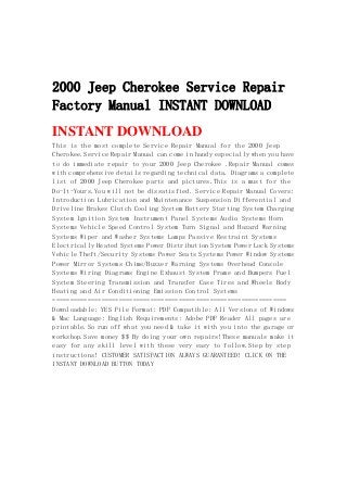 2000 Jeep Cherokee Service Repair
Factory Manual INSTANT DOWNLOAD
INSTANT DOWNLOAD
This is the most complete Service Repair Manual for the 2000 Jeep
Cherokee.Service Repair Manual can come in handy especially when you have
to do immediate repair to your 2000 Jeep Cherokee .Repair Manual comes
with comprehensive details regarding technical data. Diagrams a complete
list of 2000 Jeep Cherokee parts and pictures.This is a must for the
Do-It-Yours.You will not be dissatisfied. Service Repair Manual Covers:
Introduction Lubrication and Maintenance Suspension Differential and
Driveline Brakes Clutch Cooling System Battery Starting System Charging
System Ignition System Instrument Panel Systems Audio Systems Horn
Systems Vehicle Speed Control System Turn Signal and Hazard Warning
Systems Wiper and Washer Systems Lamps Passive Restraint Systems
Electrically Heated Systems Power Distribution System Power Lock Systems
Vehicle Theft/Security Systems Power Seats Systems Power Window Systems
Power Mirror Systems Chime/Buzzer Warning Systems Overhead Console
Systems Wiring Diagrams Engine Exhaust System Frame and Bumpers Fuel
System Steering Transmission and Transfer Case Tires and Wheels Body
Heating and Air Conditioning Emission Control Systems
===================================================================
Downloadable: YES File Format: PDF Compatible: All Versions of Windows
& Mac Language: English Requirements: Adobe PDF Reader All pages are
printable.So run off what you need & take it with you into the garage or
workshop.Save money $$ By doing your own repairs!These manuals make it
easy for any skill level with these very easy to follow.Step by step
instructions! CUSTOMER SATISFACTION ALWAYS GUARANTEED! CLICK ON THE
INSTANT DOWNLOAD BUTTON TODAY
 