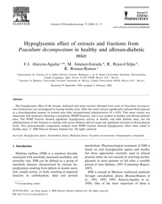 Journal of Ethnopharmacology 72 (2000) 21–27 
www.elsevier.com:locate:jethpharm 
Hypoglycemic effect of extracts and fractions from 
Psacalium decompositum in healthy and alloxan-diabetic 
mice 
F.J. Alarcon-Aguilar a,*, M. Jimenez-Estrada b, R. Reyes-Chilpa b, 
R. Roman-Ramos a 
a Departmento de Ciencias de la Salud, Di6ision Ciencias Biolo´gicas y de la Salud, Uni6ersidad Auto´noma Metropolitana, 
Unidad Iztapalapa, Apdo. Postal 55 -535, 09340 Me´xico D.F., Mexico 
b Instituto de Quı´mica, Uni6ersidad Nacional Auto´noma de Me´xico, Ciudad Uni6ersitaria 04510, Me´xico D.F., Mexico 
Received 29 September 1999; accepted 8 February 2000 
Abstract 
The hypoglycemic effect of the hexane, methanol and water extracts obtained from roots of Psacalium decomposi-tum 
(Asteraceae) was investigated in fasting healthy mice. Only the water extract significantly reduced blood glucose 
in a dose-dependent manner in normal mice after intraperitoneal administration (PB0.05). This water extract was 
macerated with methanol obtaining a precipitate (WMP fraction), and it was studied in healthy and alloxan-diabetic 
mice. The WMP fraction showed significant hypoglycemic activity in healthy and mild diabetic mice, but the 
administration of this fraction to animals with severe diabetes did not cause any significant decrease in blood glucose 
levels. Two polysaccharide components isolated from WMP fraction showed hypoglycemic effect when tested in 
healthy mice. © 2000 Elsevier Science Ireland Ltd. All rights reserved. 
Keywords: Hypoglycemic plants; Anti-diabetic plants; Medicinal plants; Psacalium decompositum; Sesquiterpenic compounds 
1. Introduction 
Diabetes mellitus (DM) is a common disorder 
associated with markedly increased morbidity and 
mortality rate. DM can be defined as a group of 
metabolic diseases characterized by chronic hy-perglycemia 
resulting from defects in insulin secre-tion, 
insulin action, or both, resulting in impaired 
function in carbohydrate, lipid and protein 
metabolism. Pharmacological treatment of DM is 
based on oral hypoglycemic agents and insulin, 
but these approaches currently used in clinical 
practice either do not succeed in restoring normo-glycemic 
in most patients or fail after a variable 
period of time (Scheen, 1997; Committee Report, 
1997). 
DM is treated in Mexican traditional medicine 
through anti-diabetic plants (Roman-Ramos et 
al., 1991, 1992, 1995; Alarcon-Aguilar et al., 
* Corresponding author. 1998). One of the most important of these is 
0378-8741:00:$ - see front matter © 2000 Elsevier Science Ireland Ltd. All rights reserved. 
PII: S0378-8741(00)00202-6 
 