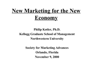 New Marketing for the New 
Economy 
Philip Kotler, Ph.D. 
Kellogg Graduate School of Management 
Northwestern University 
Society for Marketing Advances 
Orlando, Florida 
November 9, 2000 
 