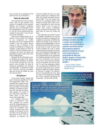 que la moitié de la population de la
province tire son eau du fleuve…
Voie de discorde
Non seulement les ressources dimi-
nuent, mais on gère toujours l’eau
comme s’il s’agissait d’une ressource
illimitée. Par exemple, l’irrigation
agricole, qui est la principale source
de consommation d’eau sur la planè-
te, voit 40 % de ses prélèvements dis-
paraître en pure perte à cause du piè-
tre état des conduites.
Encore plus indispensable que le
pétrole, l’eau est source de convoitise
et, par conséquent, de conflit.
D’amont en aval, on se dispute le droit
d’utiliser l’eau des grands fleuves
comme le Nil, le Jourdain, le Rio
Grande ou le Mékong. La Turquie, par
exemple, a déjà menacé la Syrie de
réduire le flux de l’Euphrate pour la
convaincre de retirer son appui aux
populations kurdes armées qui récla-
ment l’indépendance.
Depuis la fin de la Deuxième Guer-
re mondiale, pas moins d’une trentai-
ne de querelles politiques ou militai-
res ont éclaté à propos de l’eau aux
quatre coins du globe. Et selon de
nombreux spécialistes des relations
internationales, la diminution rapide
des ressources pourrait provoquer
plus que sa part de conflits au cours
du nouveau siècle.
Privatiser?
À une autre époque, chaque fois
que la demande grandissait, il suffi-
sait d’augmenter l’offre. Une
mentalité qui a guidé nos pas
jusqu’à tout récemment, alors
que pour pallier d’éventuelles
pénuries, on songeait à remor-
quer des morceaux d’iceberg.
Cette époque est révolue. Il
faut désormais apprendre à
mieux gérer ce que nous
avons, tout simplement.
À ce chapitre, deux ten-
dances se dessinent. D’un
côté, profitant du courant
actuel de déréglementation et
de privatisations, certains pro-
posent de considérer l’eau
comme n’importe quel autre
produit et de laisser les lois
de l’offre et de la demande en
déterminer le prix. C’est en
substance la position du
Conseil mondial de l’eau, un orga-
nisme parrainé par la Banque mon-
diale et le Fonds monétaire interna-
tional (FMI). C’est cette même posi-
tion qui, il y a quelques années, avait
amené le Groupe Jean Coutu à pro-
poser l’exportation de notre eau par
navires entiers vers les pays les
moins bien nantis. Considérée
comme le pétrole du XXIe
siècle, l’eau
allait faire de nous les Arabes du
futur.
Une approche qui soulève sa part
de critiques, notamment du côté du
Groupe de Lisbonne (composé d’une
vingtaine de personnes de différentes
régions du monde et qui évalue les
enjeux de la mondialisation) et de son
président Riccardo Petrella. Un grou-
pe qui prône la mise en place d’un
contrat mondial de l’eau et réfute
l’argumentation strictement économi-
que: «Les principes fondamentaux de
la Banque mondiale et du FMI, c’est
que l’augmentation de la population
et les besoins agricoles feront en sorte
que l’eau deviendra une ressource
rare et que le seul moyen de la gérer
est de la soumettre aux lois du mar-
ché. Ce que nous proposons, plutôt,
c’est un parlement mondial de l’eau
qui serait l’expression de la partici-
pation de différents peuples, groupes
et citoyens à l’usage, à la conserva-
tion et à la promotion de l’eau, dans
un cadre de développement durable
de ce bien commun, patrimoine de
l’humanité», dit Riccardo Petrella.
À une autre époque, chaque fois que la demande
grandissait, il suffisait d’augmenter l’offre. Une men-
talité qui a guidé nos pas jusqu’à tout récemment,
alors que pour pallier d’éventuelles pénuries, on
songeait à remorquer des morceaux d’iceberg.
À une autre époque, chaque fois que la demande
grandissait, il suffisait d’augmenter l’offre. Une men-
talité qui a guidé nos pas jusqu’à tout récemment,
alors que pour pallier d’éventuelles pénuries, on
songeait à remorquer des morceaux d’iceberg.
Photos:Corel
Soixante-quinze pour cent de l’eau est gla-
cée, emprisonnée à l’un ou l’autre des pôles.
Ainsi, seulement 0,007 % de l’eau sur terre
est potable et aisément accessible.
Soixante-quinze pour cent de l’eau est gla-
cée, emprisonnée à l’un ou l’autre des pôles.
Ainsi, seulement 0,007 % de l’eau sur terre
est potable et aisément accessible.
«Les principes fondamentaux de
la Banque mondiale et du FMI,
c’est que l’eau deviendra une
ressource rare et qu’il faudra la
soumettre aux lois du marché.
Nous proposons plutôt un
parlement mondial de l’eau qui
serait l’expression de la
participation de différents
peuples, groupes et citoyens dans
un cadre de développement
durable.»
— Riccardo Petrella, président
du Groupe de Lisbonne et auteur du
Manifeste de l’eau
 
