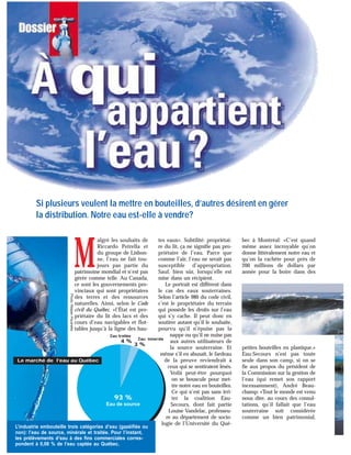M
algré les souhaits de
Riccardo Petrella et
du groupe de Lisbon-
ne, l’eau ne fait tou-
jours pas partie du
patrimoine mondial et n’est pas
gérée comme telle. Au Canada,
ce sont les gouvernements pro-
vinciaux qui sont propriétaires
des terres et des ressources
naturelles. Ainsi, selon le Code
civil du Québec, «l’État est pro-
priétaire du lit des lacs et des
cours d’eau navigables et flot-
tables jusqu’à la ligne des hau-
tes eaux». Subtilité: propriétai-
re du lit, ça ne signifie pas pro-
priétaire de l’eau. Parce que
comme l’air, l’eau ne serait pas
susceptible d’appropriation.
Sauf, bien sûr, lorsqu’elle est
mise dans un récipient.
Le portrait est différent dans
le cas des eaux souterraines.
Selon l’article 980 du code civil,
c’est le propriétaire du terrain
qui possède les droits sur l’eau
qui s’y cache. Il peut donc en
soutirer autant qu’il le souhaite,
pourvu qu’il n’épuise pas la
nappe ou qu’il ne nuise pas
aux autres utilisateurs de
la source souterraine. Et
même s’il en abusait, le fardeau
de la preuve reviendrait à
ceux qui se sentiraient lésés.
Voilà peut-être pourquoi
on se bouscule pour met-
tre notre eau en bouteilles.
Ce qui n’est pas sans irri-
ter la coalition Eau-
Secours, dont fait partie
Louise Vandelac, professeu-
re au département de socio-
logie de l’Université du Qué-
bec à Montréal: «C’est quand
même assez incroyable qu’on
donne littéralement notre eau et
qu’on la rachète pour près de
200 millions de dollars par
année pour la boire dans des
petites bouteilles en plastique.»
Eau-Secours n’est pas toute
seule dans son camp, si on se
fie aux propos du président de
la Commission sur la gestion de
l’eau (qui remet son rapport
incessamment), André Beau-
champ: «Tout le monde est venu
nous dire, au cours des consul-
tations, qu’il fallait que l’eau
souterraine soit considérée
comme un bien patrimonial,
Si plusieurs veulent la mettre en bouteilles, d’autres désirent en gérer
la distribution. Notre eau est-elle à vendre?
93 %
Eau de source
Eau traitée
Eau minérale
4 %
3 %
Le marché de l’eau au Québec
Photo:RéjeanPoudrette
L’industrie embouteille trois catégories d’eau (gazéifiée ou
non): l’eau de source, minérale et traitée. Pour l’instant,
les prélèvements d’eau à des fins commerciales corres-
pondent à 0,08 % de l’eau captée au Québec.
 