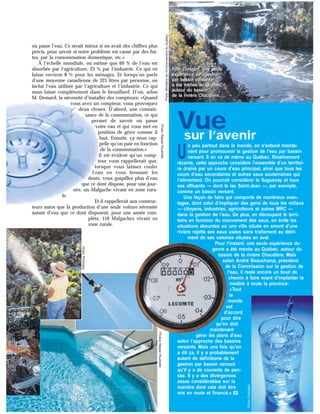 où passe l’eau. Ce serait mieux si on avait des chiffres plus
précis, pour savoir si notre problème est causé par des fui-
tes, par la consommation domestique, etc.»
À l’échelle mondiale, on estime que 69 % de l’eau est
absorbée par l’agriculture, 23 % par l’industrie. Ce qui en
laisse environ 8 % pour les ménages. Et lorsqu’on parle
d’une moyenne canadienne de 325 litres par personne, on
inclut l’eau utilisée par l’agriculture et l’industrie. Ce qui
nous laisse complètement dans le brouillard. D’où, selon
M. Demard, la nécessité d’installer des compteurs: «Quand
vous avez un compteur, vous provoquez
deux choses. D’abord, une connais-
sance de la consommation, ce qui
permet de savoir où passe
votre eau et qui vous met en
position de gérer comme il
faut. Ensuite, ça nous rap-
pelle qu’on paie en fonction
de la consommation.»
Il est évident qu’un comp-
teur vous rappellerait que,
lorsque vous laissez couler
l’eau en vous brossant les
dents, vous gaspillez plus d’eau
que ce dont dispose, pour une jour-
née, un Malgache vivant en zone rura-
le.
Et il rappellerait aux construc-
teurs autos que la production d’une seule voiture nécessite
autant d’eau que ce dont disposent, pour une année com-
plète, 110 Malgaches vivant en
zone rurale.
Photos:RéjeanPoudrette
Photo:RéjeanPoudrette
Photo:Ministèredel’EnvironnementduQuébec
Vuesur l’avenir
U
n peu partout dans le monde, on s’entend mainte-
nant pour promouvoir la gestion de l’eau par bassin
versant. Il en va de même au Québec. Relativement
récente, cette approche considère l’ensemble d’un territoi-
re drainé par un cours d’eau principal, ainsi que tous les
cours d’eau secondaires et autres eaux souterraines qui
l’alimentent. On pourrait considérer le Saguenay et tous
ses affluents — dont le lac Saint-Jean —, par exemple,
comme un bassin versant.
Une façon de faire qui comporte de nombreux avan-
tages, dont celui d’impliquer des gens de tous les milieux
— citoyens, industries, agriculteurs et autres MRC —
dans la gestion de l’eau. De plus, en découpant le terri-
toire en fonction du mouvement des eaux, on évite les
situations absurdes où une ville située en amont d’une
rivière rejette ses eaux usées sans traitement au détri-
ment de ses voisines situées en aval.
Pour l’instant, une seule expérience du
genre a été menée au Québec, autour du
bassin de la rivière Chaudière. Mais
selon André Beauchamp, président
de la Commission sur la gestion de
l’eau, il reste encore un bout de
chemin à faire avant d’implanter le
modèle à toute la province:
«Tout
le
monde
est
d’accord
pour dire
qu’on doit
maintenant
gérer les plans d’eau
selon l’approche des bassins
versants. Mais une fois qu’on
a dit ça, il y a probablement
autant de définitions de la
gestion par bassin versant
qu’il y a de courants de pen-
sée. Il y a des divergences
assez considérables sur la
manière dont cela doit être
mis en route et financé.» v
Pour l’instant, une seule
expérience de «gestion
par bassin versant»
a été menée au Québec,
autour du bassin
de la rivière Chaudière.
Pour l’instant, une seule
expérience de «gestion
par bassin versant»
a été menée au Québec,
autour du bassin
de la rivière Chaudière.
Photo:Photodisc
Photo:Photodisc
 