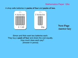 Mathematics Paper  Q6a Next Page Answer key A shop sells batteries in  packs of four  and  packs of two.   Simon and Nick want two batteries each. They buy a  pack of four  and share the cost equally. How much does each pay? {Answer in pence} 