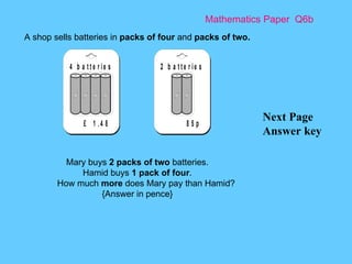 Mathematics Paper  Q6b Next Page Answer key A shop sells batteries in  packs of four  and  packs of two.   Mary buys  2 packs of two  batteries. Hamid buys  1 pack of four . How much  more  does Mary pay than Hamid? {Answer in pence} 