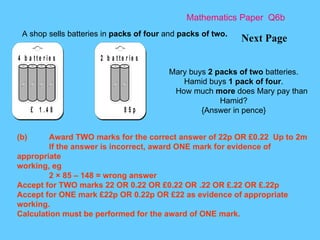 Mathematics Paper  Q6b Next Page A shop sells batteries in  packs of four  and  packs of two.   Mary buys  2 packs of two  batteries. Hamid buys  1 pack of four . How much  more  does Mary pay than Hamid? {Answer in pence} (b) Award TWO marks for the correct answer of 22p OR £0.22 Up to 2m If the answer is incorrect, award ONE mark for evidence of appropriate working, eg 2 × 85 – 148 = wrong answer Accept for TWO marks 22 OR 0.22 OR £0.22 OR .22 OR £.22 OR £.22p Accept for ONE mark £22p OR 0.22p OR £22 as evidence of appropriate working. Calculation must be performed for the award of ONE mark. 