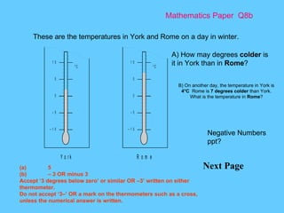Mathematics Paper  Q8b Next Page These are the temperatures in York and Rome on a day in winter. B) On another day, the temperature in York is  4°C  Rome is  7 degrees colder  than York. What is the temperature in  Rome ? A) How may degrees  colder  is it in York than in  Rome ?  (a) 5 (b) – 3 OR minus 3 Accept ‘3 degrees below zero’ or similar OR –3’ written on either thermometer. Do not accept ‘3–’ OR a mark on the thermometers such as a cross, unless the numerical answer is written. Negative Numbers ppt? 