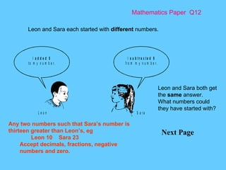 Mathematics Paper  Q12 Next Page  Leon and Sara each started with  different  numbers.  Leon and Sara both get the  same  answer. What numbers could they have started with? Any two numbers such that Sara’s number is thirteen greater than Leon’s, eg Leon 10  Sara 23 Accept decimals, fractions, negative numbers and zero. 
