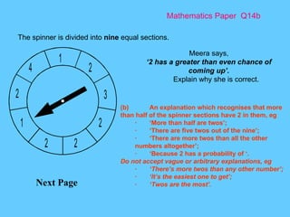 Mathematics Paper  Q14b Next Page The spinner is divided into  nine  equal sections.  Meera says, ‘ 2 has a greater than even chance of coming up’. Explain why she is correct. (b) An explanation which recognises that more than half of the spinner sections have 2 in them, eg · ‘More than half are twos’; · ‘There are five twos out of the nine’; · ‘There are more twos than all the other numbers altogether’; · ‘Because 2 has a probability of ‘. Do not accept vague or arbitrary explanations, eg · ‘There’s more twos than any other number’; · ‘It’s the easiest one to get’; · ‘Twos are the most’. 