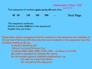 Mathematics Paper  Q20 (out of 23) Next Page This sequence of numbers  goes up by 40  each time. 40 80 120 160 200 … This sequence continues. Will the number  2140  be in the sequence? Explain how you know. Explanation which recognises that the numbers in the sequence are multiples of 40 and that 2140 is not OR that only the even hundreds in the sequence have the numbers ending in 40, eg · ‘it doesn’t divide by 40’; · ‘140 isn’t in it so 2140 won’t be’; · ‘it will go 2000, 2040, 2080, 2120, 2160 ... so there’s no 2140’. No mark is awarded for circling ‘No’ alone. Do not accept vague or arbitrary explanations, eg · ‘It’s odd, so it won’t be there’; · ‘It’s not part of the sequence’. 