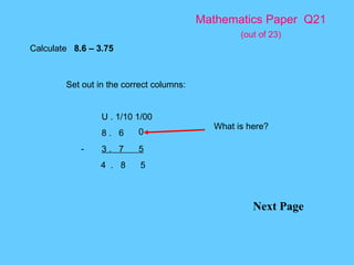 Mathematics Paper  Q21   (out of 23) Next Page Calculate  8.6 – 3.75 Set out in the correct columns: U . 1/10 1/00 8 .  6 - 3 .  7  5 4  .  8  5 What is here? 0 