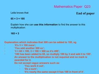 Mathematics Paper  Q23 End of paper Leila knows that 65 × 3 = 195 Explain how she can  use this information  to find the answer to this multiplication: 165 × 3 Explanation which indicates that 300 can be added to 195, eg · ‘It’s 3 × 100 more’; · ‘You add another 300 on’; · ‘3 × 65 = 195, 3 × 100 = 300 so it’s 495’; · ‘100 has been added to 65, so multiply 100 by 3 and add it to 195’. An answer to the multiplication is not required and no mark is awarded for it. Do not accept vague answers such as: · ‘You work it out’; · ‘Do a sum’; · ‘It’s nearly the same except it has 100 in front of it’. 