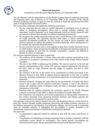  
Ministerial Statement
Conclusions of the Ministerial Meeting Pretoria, 21st
September 2000
We, the Ministers and the representatives of the World's leading diamond exporting, processing
and importing states, met in Pretoria on 21st
September 2000, at the invitation of the African
diamond producing countries, to agree on what we could do to break the link between the illicit
trade in rough diamonds and armed conflict.
We reviewed the challenges and reached the following conclusions:
• We are concerned that the trade in conflict diamonds is prolonging wars in parts of
Africa; is frustrating development efforts and is causing immense suffering. We
understand "conflict diamonds" to be rough diamonds which are illicitly traded by rebel
movements to finance their attempts to overthrow legitimate governments;
• We recognize that conflict diamonds make up only a small fraction of the overall market
for rough diamonds. The legitimate diamond trade makes a critical contribution to
economic development worldwide. For this reason, we need to devise pragmatic and
effective measures to address the problem of conflict diamonds, whilst ensuring that we
do not harm the legitimate diamond industry;
• We are resolved to do more and to work together to deny these 'conflict diamonds' access
to world markets, whilst recognizing the difficulty of devising and enforcing measures to
prevent smuggling of items that are portable, concealable, valuable, and difficult to
identify by source, as diamonds.
We welcome important progress to date, in particular:
• The readiness of the Republic of South Africa and other countries participating in the
conference to co-sponsor a resolution at the 55th session of the United Nations General
Assembly;
• The role of the UNSC in addressing this problem. We commit ourselves to the full and
rigorous implementation of the various UN sanctions regimes targeting the link between
the illicit trade in rough diamonds and the supply of weapons and fuel to rebel
movements;
• The initiative of the G8, in the context of its commitment to conflict prevention at the
Okinawa Summit in July 2000, to support practical approaches to the issue of conflict
diamonds, including consideration of an international agreement on certification of rough
diamonds;
• National initiatives, including the steps taken by the governments of Angola and Sierra
Leone to put in place effective national certification schemes, as well as the efforts by
trading and marketing centres in Belgium, Israel and India to strengthen regulation and
transparency of the trade;
• Proposed steps by industry, including the resolution agreed at the World Diamond
Congress in Antwerp in July 2000, to address the problem of conflict diamonds;
• The constructive role played by civil society organizations in raising public awareness on
the conflict diamonds issue, proposing practical solutions and helping generate the
necessary political will required for concrete action.
We especially welcome the African Initiative that led to the Kimberley Process. As the first of its
kind, this initiative brought together producing, processing and trading countries, and drew on
the different perspectives and expertise of governments, industry and civil society in generating
ideas for workable solutions. It highlighted that the problem of conflict diamonds is of
international concern and requires a comprehensive and practical approach.
We agree that:
• A comprehensive approach should be explored to deal with the causes and drivers of
conflict
• A mechanism of establishing an intergovernmental body to monitor compliance with the
certification system should be investigated. This should include investigating the
relationship between the intergovernmental body and the World Diamond Council
 