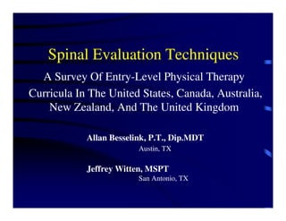 Spinal Evaluation Techniques
  A Survey Of Entry-Level Physical Therapy
Curricula In The United States, Canada, Australia,
    New Zealand, And The United Kingdom

            Allan Besselink, P.T., Dip.MDT
                         Austin, TX

            Jeffrey Witten, MSPT
                         San Antonio, TX
 