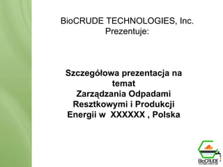 BioCRUDE TECHNOLOGIES Przedstawia: BioCRUDE System Produkcja zasobów energii odnawialnej poprzez przerób odpadów BioCRUDE TECHNOLOGIES, Inc. Prezentuje : Szczegółowa prezentacja na temat Zarządzania Odpadami Resztkowymi i Produkcji Energii w  XXXXXX , Polska 