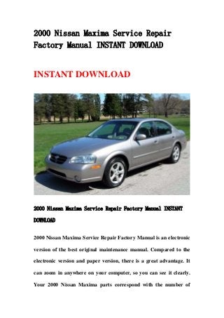 2000 Nissan Maxima Service Repair
Factory Manual INSTANT DOWNLOAD
INSTANT DOWNLOAD
2000 Nissan Maxima Service Repair Factory Manual INSTANT
DOWNLOAD
2000 Nissan Maxima Service Repair Factory Manual is an electronic
version of the best original maintenance manual. Compared to the
electronic version and paper version, there is a great advantage. It
can zoom in anywhere on your computer, so you can see it clearly.
Your 2000 Nissan Maxima parts correspond with the number of
 