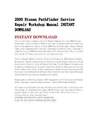 2000 Nissan Pathfinder Service
Repair Workshop Manual INSTANT
DOWNLOAD
INSTANT DOWNLOAD
This is the most complete Service Repair Manual for the 2000 Nissan
Pathfinder .Service Repair Manual can come in handy especially when you
have to do immediate repair to your 2000 Nissan Pathfinder .Repair Manual
comes with comprehensive details regarding technical data. Diagrams a
complete list of 2000 Nissan Pathfinder parts and pictures.This is a must
for the Do-It-Yours.You will not be dissatisfied.
Service Repair Manual Covers: General Information Maintenance Engine
Mechanical Engine Lubrication & Cooling Systems Engine Control System
Accelerator Control, Fuel & Exhaust Systems Clutch Manual Transmission
Automatic Transmission Transfer Propeller Shaft & Differential Carrier
Front & Rear Axle Front & Rear Suspension Brake System Steering System
Restraint System Body & Trim Heater & Air Conditioner Starting & Charging
System Electrical System Alphabetical Index
Downloadable: YES File Format: PDF Compatible: All Versions of Windows
& Mac Language: English Requirements: Adobe PDF Reader& WinZip
All pages are printable.So run off what you need & take it with you into
the garage or workshop.Save money $$ By doing your own repairs!These
manuals make it easy for any skill level with these very easy to
follow.Step by step instructions!
CUSTOMER SATISFACTION ALWAYS GUARANTEED!
CLICK ON THE INSTANT DOWNLOAD BUTTON TODAY
 