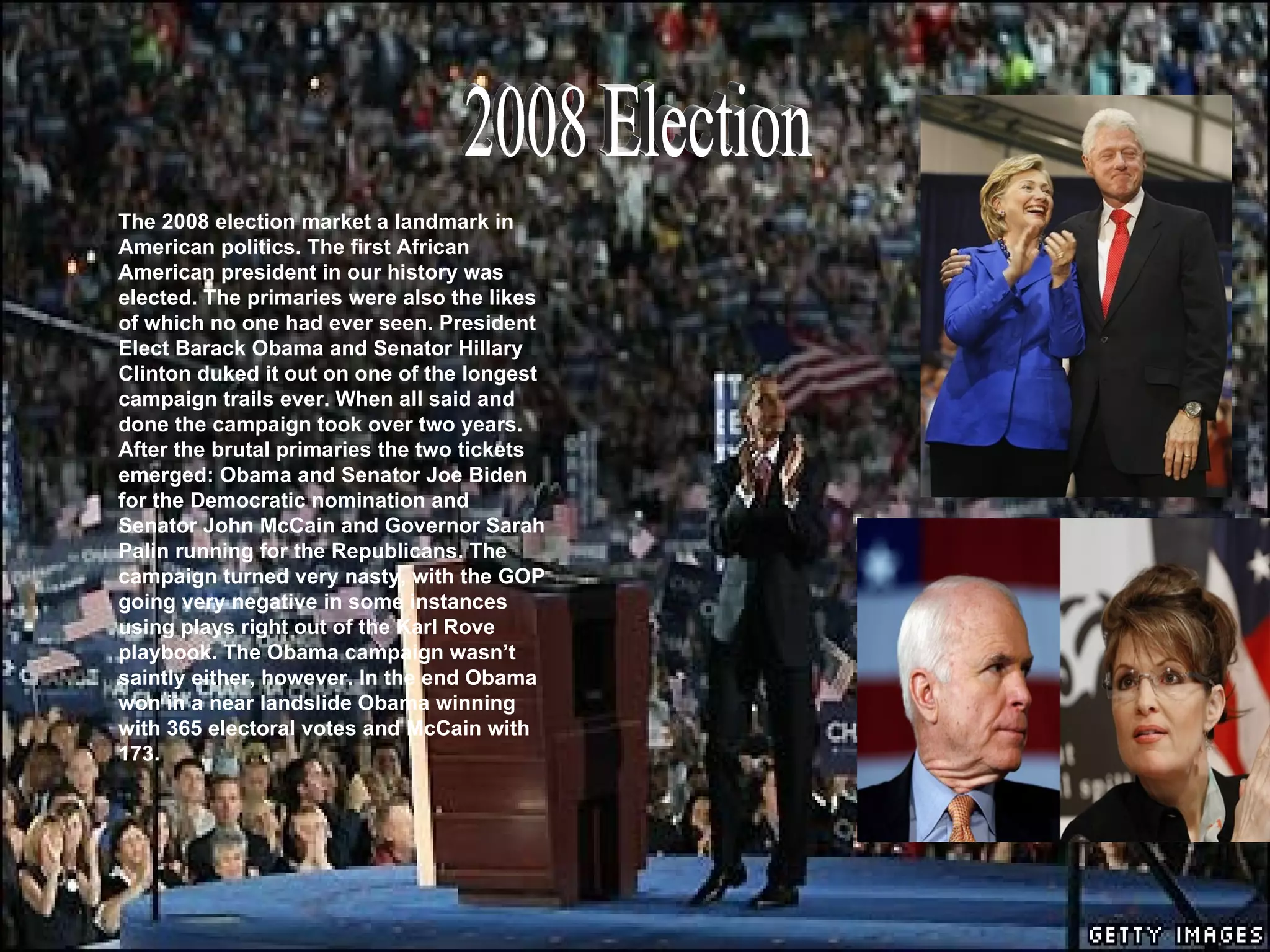 . 2008 Election The 2008 election market a landmark in American politics. The first African American president in our history was elected. The primaries were also the likes of which no one had ever seen. President Elect Barack Obama and Senator Hillary Clinton duked it out on one of the longest campaign trails ever. When all said and done the campaign took over two years. After the brutal primaries the two tickets emerged: Obama and Senator Joe Biden for the Democratic nomination and Senator John McCain and Governor Sarah Palin running for the Republicans. The campaign turned very nasty, with the GOP going very negative in some instances using plays right out of the Karl Rove playbook. The Obama campaign wasn’t saintly either, however. In the end Obama won in a near landslide Obama winning with 365 electoral votes and McCain with 173.  