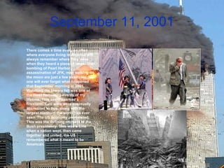 September 11, 2001 There comes a time every so often where everyone living in America will always remember where they were when they heard a piece of news. The bombing of Pearl Harbor, assassination of JFK, man walking on the moon are just a few examples. No one will ever forget what happened that September morning in 2001. Watching the towers fall was one of the most harrowing events of my lifetime. This event sparked a firestorm. Two wars were eventually accredited to this, along with the largest manhunt the world has ever seen. The US economy plummeted. This was the defining moment in the Bush presidency. This was a time when a nation wept, then came together and united; the US remembered what it meant to be American.   