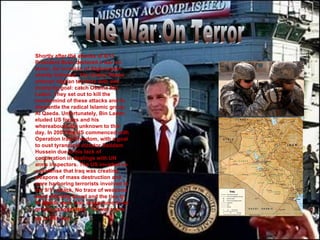 . Shortly after the attacks of 9/11 President Bush declared a war on terror. An invasion of Afghanistan shortly followed. The United States entered Afghan territory with one overlying goal: catch Osama Bin Laden. They set out to kill the mastermind of these attacks and to dismantle the radical Islamic group Al Qaeda. Unfortunately, Bin Laden eluded US forces and his whereabouts are unknown to this day. In 2003 the US commenced with Operation Iraqi Freedom, with a goal to oust tyrannical dictator Saddam Hussein due to his lack of cooperation in dealings with UN arms inspectors. The US invaded on a pretense that Iraq was creating weapons of mass destruction and were harboring terrorists involved in the 9/11 attack. No trace of weapons were officially found and the ties to Al Qaeda were later discovered to be greatly exaggerated. The war rages on to this day.   The War On Terror 