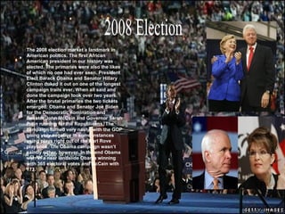 . 2008 Election The 2008 election market a landmark in American politics. The first African American president in our history was elected. The primaries were also the likes of which no one had ever seen. President Elect Barack Obama and Senator Hillary Clinton duked it out on one of the longest campaign trails ever. When all said and done the campaign took over two years. After the brutal primaries the two tickets emerged: Obama and Senator Joe Biden for the Democratic nomination and Senator John McCain and Governor Sarah Palin running for the Republicans. The campaign turned very nasty, with the GOP going very negative in some instances using plays right out of the Karl Rove playbook. The Obama campaign wasn’t saintly either, however. In the end Obama won in a near landslide Obama winning with 365 electoral votes and McCain with 173.  