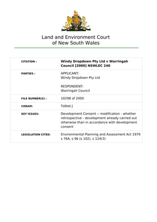 Land and Environment Court
of New South Wales
CITATION : Windy Dropdown Pty Ltd v Warringah
Council [2000] NSWLEC 240
PARTIES : APPLICANT:
Windy Dropdown Pty Ltd
RESPONDENT:
Warringah Council
FILE NUMBER(S) : 10298 of 2000
CORAM: Talbot J
KEY ISSUES: Development Consent :- modification - whether
retrospective - development already carried out
otherwise than in accordance with development
consent
LEGISLATION CITED: Environmental Planning and Assessment Act 1979
s 76A, s 96 (s 102), s 124(3)
 