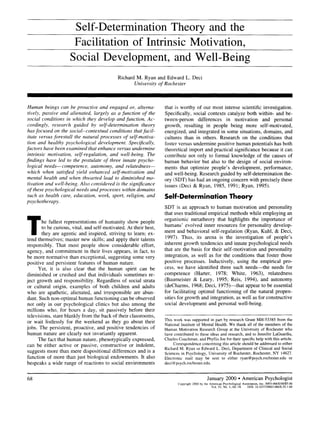 Self-Determination Theory and the
Facilitation of Intrinsic Motivation,
Social Development, and Well-Being
Richard M. Ryan and Edward L. Deci
University of Rochester
Human beings can be proactive and engaged or, alterna-
tively, passive and alienated, largely as a function of the
social conditions in which they develop and function. Ac-
cordingly, research guided by self-determination theo~
has focused on the social-contextual conditions that facil-
itate versus forestall the natural processes of self-motiva-
tion and healthy psychological development. Specifically,
factors have been examined that enhance versus undermine
intrinsic motivation, self-regulation, and well-being. The
findings have led to the postulate of three innate psycho-
logical needs--competence, autonomy, and relatedness--
which when satisfied yield enhanced self-motivation and
mental health and when thwarted lead to diminished mo-
tivation and well-being. Also considered is the significance
of these psychological needs and processes within domains
such as health care, education, work, sport, religion, and
psychotherapy.
The fullest representations of humanity show people
to be curious, vital, and self-motivated. At their best,
they are agentic and inspired, striving to learn; ex-
tend themselves; master new skills; and apply their talents
responsibly. That most people show considerable effort,
agency, and commitment in their lives appears, in fact, to
be more normative than exceptional, suggesting some very
positive and persistent features of human nature.
Yet, it is also clear that the human spirit can be
diminished or crushed and that individuals sometimes re-
ject growth and responsibility. Regardless of social strata
or cultural origin, examples of both children and adults
who are apathetic, alienated, and irresponsible are abun-
dant. Such non-optimal human functioning can be observed
not only in our psychological clinics but also among the
millions who, for hours a day, sit passively before their
televisions, stare blankly from the back of their classrooms,
or wait listlessly for the weekend as they go about their
jobs. The persistent, proactive, and positive tendencies of
human nature are clearly not invariantly apparent.
The fact that human nature, phenotypically expressed,
can be either active or passive, constructive or indolent,
suggests more than mere dispositional differences and is a
function of more than just biological endowments. It also
bespeaks a wide range of reactions to social environments
that is worthy of our most intense scientific investigation.
Specifically, social contexts catalyze both within- and be-
tween-person differences in motivation and personal
growth, resulting in people being more self-motivated,
energized, and integrated in some situations, domains, and
cultures than in others. Research on the conditions that
foster versus undermine positive human potentials has both
theoretical import and practical significance because it can
contribute not only to formal knowledge of the causes of
human behavior but also to the design of social environ-
ments that optimize people's development, performance,
and well-being. Research guided by self-determination the-
ory (SDT) has had an ongoing concern with precisely these
issues (Deci & Ryan, 1985, 1991; Ryan, 1995).
Self-DeterminationTheory
SDT is an approach to human motivation and personality
that uses traditional empirical methods while employing an
organismic metatheory that highlights the importance of
humans' evolved inner resources for personality develop-
ment and behavioral self-regulation (Ryan, Kuhl, & Deci,
1997). Thus, its arena is the investigation of people's
inherent growth tendencies and innate psychological needs
that are the basis for their self-motivation and personality
integration, as well as for the conditions that foster those
positive processes. Inductively, using the empirical pro-
cess, we have identified three such needs--the needs for
competence (Harter, 1978; White, 1963), relatedness
(Baumeister & Leary, 1995; Reis, 1994), and autonomy
(deCharms, 1968; Deci, 1975)--that appear to be essential
for facilitating optimal functioning of the natural propen-
sities for growth and integration, as well as for constructive
social development and personal well-being.
This work was supported in part by research Grant MH-53385 from the
National Institute of Mental Health. We thank all of the members of the
Human Motivation Research Group at the University of Rochester who
have contributed to these ideas and research, and to Jennifer LaGuardia,
Charles Couchman, and Phyllis Joe for their specific help with this article.
Correspondence concerning this article should be addressed to either
Richard M. Ryan or Edward L. Deci, Department of Clinical and Social
Sciences in Psychology, University of Rochester, Rochester, NY 14627.
Electronic mail may be sent to either ryan@psych.rochester.edu or
deci@psych.rochester.edu.
68 January 2000 • American Psychologist
Copyright2000bythe AmericanPsychologicalAssociation,Inc.0003-066X/00/$5.00
Vol.55, No. 1,68-78 DOI:10.1037110003-066X.55.1.68
 