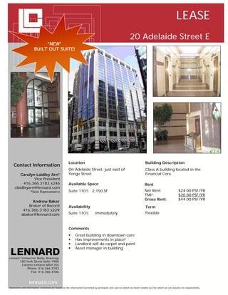 LEASE
                                                                                                           20 Adelaide Street E
                           *NEW*
                      BUILT OUT SUITE!




   `




                                                     Location                                                            Building Description
    Contact Information
                                                     On Adelaide Street, just east of                                    Class A building located in the
        Carolyn Laidley Arn*                         Yonge Street                                                        Financial Core
               Vice President
         416.366.3183 x246                           Available Space                                                     Rent
    claidleyarn@lennard.com
                  *Sales Representative              Suite 1101: 2,150 SF                                                Net Rent:                     $24.00 PSF/YR
                                                                                                                         TMI*:                         $20.00 PSF/YR
                                                                                                                         Gross Rent:                   $44.00 PSF/YR
                 Andrew Baker
               Broker of Record                      Availability                                                        Term
            416.366.3183 x229
           abaker@lennard.com                        Suite 1101:             Immediately                                 Flexible



                                                     Comments
                                                          Great building in downtown core
                                                          Has improvements in place!
                                                          Landlord will do carpet and paint
                                                          Asset manager in building

Lennard Commercial Realty, Brokerage
         150 York Street Suite 1900
          Toronto Ontario M5H 3S5
              Phone: 416.366.3183
                Fax: 416.366.3186


                 lennard.com
Statements and information contained are based on the information furnished by principals and sources which we deem reliable but for which we can assume no responsibility
 