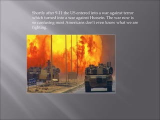 Shortly after 9-11 the US entered into a war against terror
which turned into a war against Hussein. The war now is
so confusing most Americans don’t even know what we are
fighting.
 