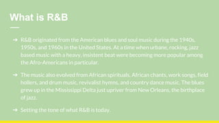 What is R&B
➔ R&B originated from the American blues and soul music during the 1940s,
1950s, and 1960s in the United States. At a time when urbane, rocking, jazz
based music with a heavy, insistent beat were becoming more popular among
the Afro-Americans in particular.
➔ The music also evolved from African spirituals, African chants, work songs, field
hollers, and drum music, revivalist hymns, and country dance music. The blues
grew up in the Mississippi Delta just upriver from New Orleans, the birthplace
of jazz.
➔ Setting the tone of what R&B is today.
 