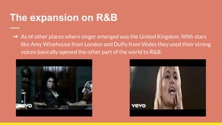 The expansion on R&B
➔ As of other places where singer emerged was the United Kingdom. With stars
like Amy Winehouse from London and Duffy from Wales they used their strong
voices basically opened the other part of the world to R&B.
 