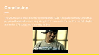 Conclusion
The 2000s was a great time for contemporary R&B. It brought so many songs that
people will always love and sing along to if it come on in the car. For the full playlist
ask me it’s 178 songs and it’s pretty lit. Bye
 