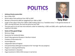 •
•
•
•
•
•

Anthony Charles Lynton Blair
Born 6 May 1953
British Labour Party politician from 1997 to 2007
Member of Parliament (MP) for Sedgefield from 1983 to 2007
Leader of the Labour Party from 1994 to 2007 leading Labour to a “landslide victory” in the general election of
1997, winning 418 seats, the most the party has ever held.
The party went on to win two more elections under his leadership, in 2001 and 2005, with a significantly reduced
majority in the latter.

Tony Blair

•

Some of the good things:

•
•
•
•
•
•
•
•
•
•

Minimum Wage
Devolution for Scotland & Wales
Good Friday agreement & peace in Northern Ireland
Freedom of Information Act
Human Rights Act
Independent Bank of England
Civil partnerships (although he wimped on full 'marriage' this was progress)
Progress in reducing Child Poverty
Huge investment in education
Huge investment in NHS (+25% increase in real terms)

 