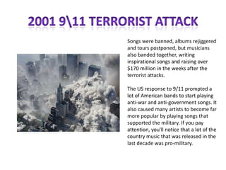 Songs were banned, albums rejiggered
and tours postponed, but musicians
also banded together, writing
inspirational songs and raising over
$170 million in the weeks after the
terrorist attacks.
The US response to 9/11 prompted a
lot of American bands to start playing
anti-war and anti-government songs. It
also caused many artists to become far
more popular by playing songs that
supported the military. If you pay
attention, you'll notice that a lot of the
country music that was released in the
last decade was pro-military.

 