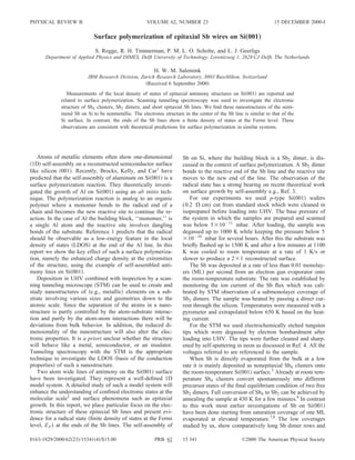 PHYSICAL REVIEW B                                     VOLUME 62, NUMBER 23                                          15 DECEMBER 2000-I

                            Surface polymerization of epitaxial Sb wires on Si„001…
                             S. Rogge, R. H. Timmerman, P. M. L. O. Scholte, and L. J. Geerligs
      Department of Applied Physics and DIMES, Delft University of Technology, Lorentzweg 1, 2628 CJ Delft, The Netherlands

                                                          H. W. M. Salemink
                          IBM Research Division, Zurich Research Laboratory, 8803 Ruschlikon, Switzerland
                                                    Received 6 September 2000
                Measurements of the local density of states of epitaxial antimony structures on Si 001 are reported and
             related to surface polymerization. Scanning tunneling spectroscopy was used to investigate the electronic
             structure of Sb4 clusters, Sb2 dimers, and short epitaxial Sb lines. We ﬁnd these nanostructures of the semi-
             metal Sb on Si to be nonmetallic. The electronic structure in the center of the Sb line is similar to that of the
             Si surface. In contrast, the ends of the Sb lines show a ﬁnite density of states at the Fermi level. These
             observations are consistent with theoretical predictions for surface polymerization in similar systems.




   Atoms of metallic elements often show one-dimensional                Sb on Si, where the building block is a Sb2 dimer, is dis-
 1D self-assembly on a reconstructed semiconductor surface              cussed in the context of surface polymerization. A Sb2 dimer
like silicon 001 . Recently, Brocks, Kelly, and Car1 have               bonds to the reactive end of the Sb line and the reactive site
predicted that the self-assembly of aluminum on Si 001 is a             moves to the new end of the line. The observation of the
surface polymerization reaction. They theoretically investi-            radical state has a strong bearing on recent theoretical work
gated the growth of Al on Si 001 using an ab initio tech-               on surface growth by self-assembly e.g., Ref. 3.
nique. The polymerization reaction is analog to an organic                  For our experiments we used p-type Si 001 wafers
polymer where a monomer bonds to the radical end of a                   (0.2      cm) cut from standard stock which were cleaned in
chain and becomes the new reactive site to continue the re-             isopropanol before loading into UHV. The base pressure of
action. In the case of Al the building block, ‘‘monomer,’’ is           the system in which the samples are prepared and scanned
a single Al atom and the reactive site involves dangling                was below 5 10 11 mbar. After loading, the sample was
bonds of the substrate. Reference 1 predicts that the radical           degassed up to 1000 K while keeping the pressure below 5
should be observable as a low-energy feature in the local                  10 10 mbar for several hours. After this the substrate was
density of states LDOS at the end of the Al line. In this               brieﬂy ﬂashed up to 1500 K and after a few minutes at 1100
report we show the key effect of such a surface polymeriza-             K was cooled to room temperature at a rate of 1 K/s or
tion, namely the enhanced charge density at the extremities             slower to produce a 2 1 reconstructed surface.
of the structure, using the example of self-assembled anti-                 The Sb was deposited at a rate of less than 0.01 monolay-
mony lines on Si 001 .                                                  ers ML per second from an electron gun evaporator onto
   Deposition in UHV combined with inspection by a scan-                the room-temperature substrate. The rate was established by
ning tunneling microscope STM can be used to create and                 monitoring the ion current of the Sb ﬂux which was cali-
study nanostructures of e.g., metallic elements on a sub-               brated by STM observation of a submonolayer coverage of
strate involving various sizes and geometries down to the               Sb2 dimers. The sample was heated by passing a direct cur-
atomic scale. Since the separation of the atoms in a nano-              rent through the silicon. Temperatures were measured with a
structure is partly controlled by the atom-substrate interac-           pyrometer and extrapolated below 650 K based on the heat-
tion and partly by the atom-atom interactions there will be             ing current.
deviations from bulk behavior. In addition, the reduced di-                 For the STM we used electrochemically etched tungsten
mensionality of the nanostructure will also alter the elec-             tips which were degassed by electron bombardment after
tronic properties. It is a priori unclear whether the structure         loading into UHV. The tips were further cleaned and sharp-
will behave like a metal, semiconductor, or an insulator.               ened by self-sputtering in neon as discussed in Ref. 4. All the
Tunneling spectroscopy with the STM is the appropriate                  voltages referred to are referenced to the sample.
technique to investigate the LDOS basis of the conduction                   When Sb is directly evaporated from the bulk at a low
properties of such a nanostructure.                                     rate it is mainly deposited as nonepitaxial Sb4 clusters onto
   Two atom wide lines of antimony on the Si 001 surface                the room-temperature Si 001 surface.5 Already at room tem-
have been investigated. They represent a well-deﬁned 1D                 perature Sb4 clusters convert spontaneously into different
model system. A detailed study of such a model system will              precursor states of the ﬁnal equilibrium condition of two free
enhance the understanding of conﬁned electronic states at the           Sb2 dimers. Full conversion of Sb4 to Sb2 can be achieved by
molecular scale2 and surface phenomena such as epitaxial                annealing the sample at 430 K for a few minutes.6 In contrast
growth. In this report, we place particular focus on the elec-          to this work most earlier investigations of Sb on Si 001
tronic structure of these epitaxial Sb lines and present evi-           have been done starting from saturation coverage of one ML
dence for a radical state ﬁnite density of states at the Fermi          evaporated at elevated temperature.7,8 The low coverages
level, E F ) at the ends of the Sb lines. The self-assembly of          studied by us, show comparatively long Sb dimer rows and

0163-1829/2000/62 23 /15341 4 /$15.00                     PRB 62        15 341                      ©2000 The American Physical Society
 