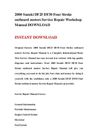 2000 Suzuki DF25 DF30 Four Stroke
outboard motors Service Repair Workshop
Manual DOWNLOAD
INSTANT DOWNLOAD
Original Factory 2000 Suzuki DF25 DF30 Four Stroke outboard
motors Service Repair Manual is a Complete Informational Book.
This Service Manual has easy-to-read text sections with top quality
diagrams and instructions. Trust 2000 Suzuki DF25 DF30 Four
Stroke outboard motors Service Repair Manual will give you
everything you need to do the job. Save time and money by doing it
yourself, with the confidence only a 2000 Suzuki DF25 DF30 Four
Stroke outboard motors Service Repair Manual can provide.
Service Repair Manual Covers:
General Information
Periodic Maintenance
Engine Control System
Electrical
Fuel System
 
