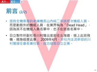 前言 (2/2)
• 拯救全機乘客的老練機長山內純二非該班次機組人員，
而是勤務外的機組人員，在業界稱為「Dead Head」，
因為其不在機組人員名單中，也不在旅客名單中。
• 日立製作所副社長川村隆出差前往北海道，搭上此班飛
機，親身經歷此事； 2009年4月，非社內主流幹部的川
村隆接任會長兼社長，成功拯救日立企業。
10
 