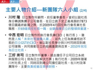 主要人物介紹—新團隊六人小組 (2/4)
• 川村 隆 日立製作所顧問。前任董事會長。當初以副社長
身分轉調集團子公司會長，在日立創下史上最高額的7873
億日圓最終虧損之際，於2009年4月回任執行會長兼社長
職務，於69歲就任社長一職，坐鎮指揮日立的整頓與重建。
• 中西 宏明 日立製作所執行會長兼CEO （執行長）。雖
然是人稱「未來社長後備人選」，卻先上任為業績低迷不
振的日立GST的CEO。後以副社長身分與川村同時回到總
公司復職，共同推動日立的組織重建與改革。2010年就任
為日立社長。
• 三好 崇司 日立製作所董事。過去擔任子公司日立系統
與服務公司（現為日立解決方案）執行社長。2009年隨著
川村社長上任，同時回到總公司擔任副社長。在川村改革
團隊中，主要負責經營改革與財務。 12
 