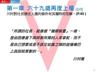 「所謂的社長，就像個『機關裝置』一樣。
是由因應當下與時勢所需的人來掌舵，而不
是自己想要或是不該交給誰之類的這種嘴巴
上說說就算數的。」
川村隆
第一章 六十九歲再度上場 (2/3)
川村對社長接任人選的條件有其獨特的見解。(P.45 )
17
 
