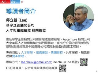 導讀者簡介
邱立基 (Lee)
華宇企管顧問公司
人才與組織績效 顧問總監
曾任華宇企管顧問公司總管理處副總經理、Accenture 顧問公司
大中華區人才與組織績效部門副總裁、臺北分公司的顧問/經理/
協理/副總經理及中國鋼鐵公司資訊系統處的制度工程師。
專長包括：人才管理、組織績效、集團管控、共享服務、知識管
理與變革管理。
聯絡方式：lee.chiu2@gmail.com; lee.chiu (Line 帳號)
FB粉絲專頁：人才管理與發展粉絲專頁
2
 