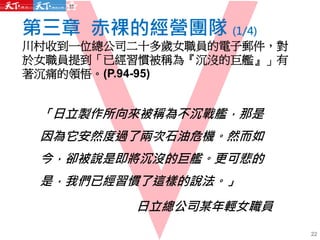 第三章 赤裸的經營團隊 (1/4)
川村收到一位總公司二十多歲女職員的電子郵件，對
於女職員提到「已經習慣被稱為『沉沒的巨艦』」有
著沉痛的領悟。(P.94-95)
「日立製作所向來被稱為不沉戰艦，那是
因為它安然度過了兩次石油危機。然而如
今，卻被說是即將沉沒的巨艦。更可悲的
是，我們已經習慣了這樣的說法。」
日立總公司某年輕女職員
22
 